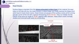 Head Checks
Surface fatigue originates from the stress-exhausted surface layer of the material. As wear
rates on the rails are low, the metal remains in place longer and finally reaches the fatigue limit
which lead to head check cracks. Head checks are groups of fine surface cracks at the running
(gauge) corner of the rail with a typical interspacing of 0.5–10 mm. They run initially into the
interior of the rail at an angle of 15-30° against traffic direction. Head check cracks normally
shallow and removed quite easily by rail grinding.
 