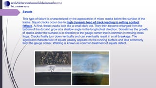Squats
This type of failure is characterized by the appearance of micro cracks below the surface of the
tracks. Squat cracks occur due to high dynamic load of track leading to rolling contact
fatigue. At first, these cracks look like a small dark dot. They then become enlarged from the
bottom of the dot and grow at a shallow angle in the longitudinal direction. Sometimes the growth
of cracks under the surface is in direction to the gauge corner that is common in moving cross
frogs. Cracks finally turn down vertically and can eventually result in a rail breakage. The
significant characteristic of squats usually appears on the running surface and less commonly
from the gauge corner. Welding is known as common treatment of squats defect.
 