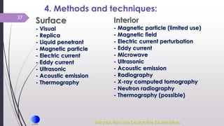 37
4. Methods and techniques:
Surface
- Visual
- Replica
- Liquid penetrant
- Magnetic particle
- Electric current
- Eddy current
- Ultrasonic
- Acoustic emission
- Thermography
Interior
- Magnetic particle (limited use)
- Magnetic field
- Electric current perturbation
- Eddy current
- Microwave
- Ultrasonic
- Acoustic emission
- Radiography
- X-ray computed tomography
- Neutron radiography
- Thermography (possible)
Introduction Non Destructive Examination
 