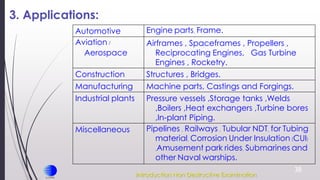 38
3. Applications:
Engine parts, Frame.
Automotive
Airframes , Spaceframes , Propellers ,
Reciprocating Engines, Gas Turbine
Engines , Rocketry.
Aviation /
Aerospace
Structures , Bridges.
Construction
Machine parts, Castings and Forgings.
Manufacturing
Pressure vessels ,Storage tanks ,Welds
,Boilers ,Heat exchangers ,Turbine bores
,In-plant Piping.
Industrial plants
Pipelines , Railways , Tubular NDT, for Tubing
material, Corrosion Under Insulation (CUI)
,Amusement park rides, Submarines and
other Naval warships.
Miscellaneous
Introduction Non Destructive Examination
 