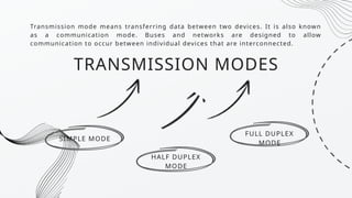Transmission mode means transferring data between two devices. It is also known
as a communication mode. Buses and networks are designed to allow
communication to occur between individual devices that are interconnected.
SIMPLE MODE
HALF DUPLEX
MODE
FULL DUPLEX
MODE
TRANSMISSION MODES
 