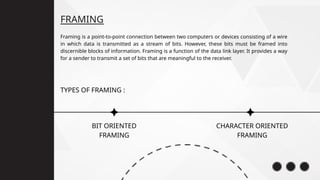 FRAMING
CHARACTER ORIENTED
FRAMING
Framing is a point-to-point connection between two computers or devices consisting of a wire
in which data is transmitted as a stream of bits. However, these bits must be framed into
discernible blocks of information. Framing is a function of the data link layer. It provides a way
for a sender to transmit a set of bits that are meaningful to the receiver.
BIT ORIENTED
FRAMING
TYPES OF FRAMING :
 