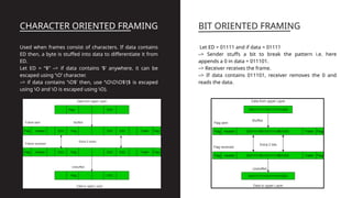 CHARACTER ORIENTED FRAMING
Used when frames consist of characters. If data contains
ED then, a byte is stuffed into data to differentiate it from
ED.
Let ED = “$” –> if data contains ‘$’ anywhere, it can be
escaped using ‘O’ character.
–> if data contains ‘O$’ then, use ‘OOO$'($ is escaped
using O and O is escaped using O).
BIT ORIENTED FRAMING
Let ED = 01111 and if data = 01111
–> Sender stuffs a bit to break the pattern i.e. here
appends a 0 in data = 011101.
–> Receiver receives the frame.
–> If data contains 011101, receiver removes the 0 and
reads the data.
 