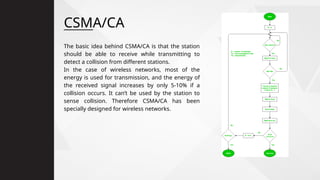 CSMA/CA
The basic idea behind CSMA/CA is that the station
should be able to receive while transmitting to
detect a collision from different stations.
In the case of wireless networks, most of the
energy is used for transmission, and the energy of
the received signal increases by only 5-10% if a
collision occurs. It can’t be used by the station to
sense collision. Therefore CSMA/CA has been
specially designed for wireless networks.
 