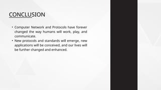 CONCLUSION
• Computer Network and Protocols have forever
changed the way humans will work, play, and
communicate.
• New protocols and standards will emerge, new
applications will be conceived, and our lives will
be further changed and enhanced.
 