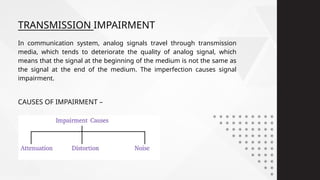 CAUSES OF IMPAIRMENT –
In communication system, analog signals travel through transmission
media, which tends to deteriorate the quality of analog signal, which
means that the signal at the beginning of the medium is not the same as
the signal at the end of the medium. The imperfection causes signal
impairment.
TRANSMISSION IMPAIRMENT
 