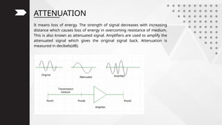 ATTENUATION
It means loss of energy. The strength of signal decreases with increasing
distance which causes loss of energy in overcoming resistance of medium.
This is also known as attenuated signal. Amplifiers are used to amplify the
attenuated signal which gives the original signal back. Attenuation is
measured in decibels(dB).
 