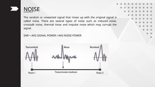 NOISE
The random or unwanted signal that mixes up with the original signal is
called noise. There are several types of noise such as induced noise,
crosstalk noise, thermal noise and impulse noise which may corrupt the
signal.
SNR = AVG SIGNAL POWER / AVG NOISE POWER
 