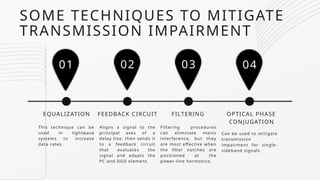This technique can be
used in lightwave
systems to increase
data rates.
01
EQUALIZATION
02 03 04
Aligns a signal to the
principal axes of a
delay line, then sends it
to a feedback circuit
that evaluates the
signal and adapts the
PC and DGD element.
FEEDBACK CIRCUIT
Filtering procedures
can eliminate mains
interference, but they
are most effective when
the filter notches are
positioned at the
power-line harmonics.
FILTERING
Can be used to mitigate
transmission
impairment for single-
sideband signals
OPTICAL PHASE
CONJUGATION
SOME TECHNIQUES TO MITIGATE
TRANSMISSION IMPAIRMENT
 