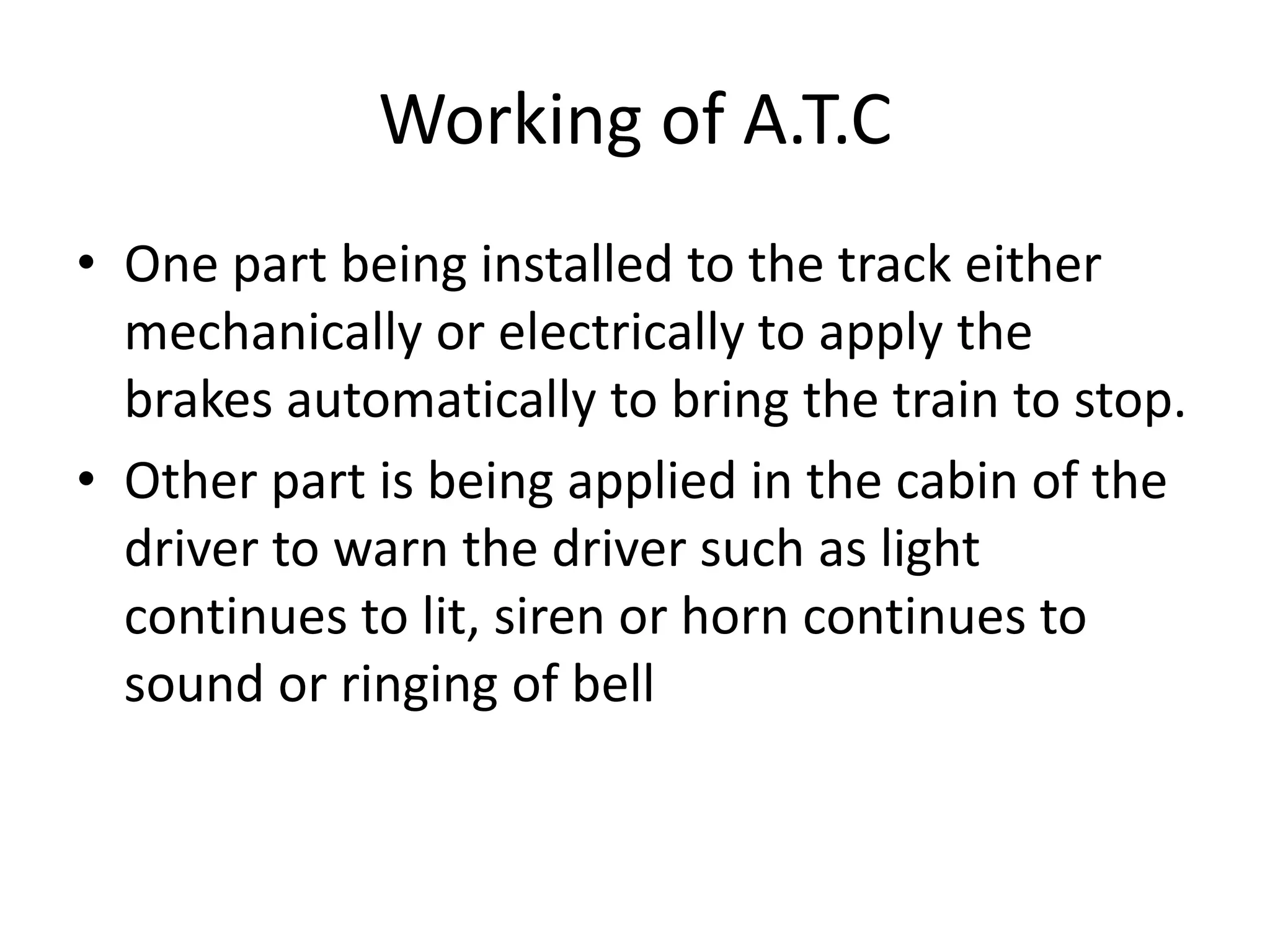 Working of A.T.C
• One part being installed to the track either
mechanically or electrically to apply the
brakes automatically to bring the train to stop.
• Other part is being applied in the cabin of the
driver to warn the driver such as light
continues to lit, siren or horn continues to
sound or ringing of bell
 