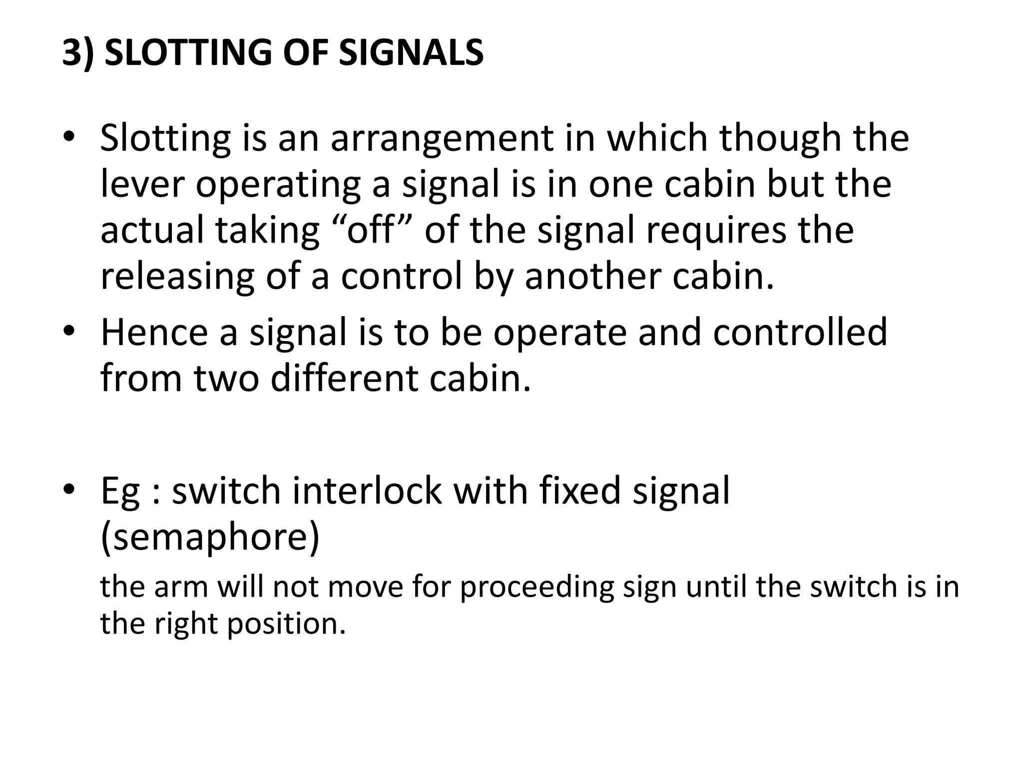 3) SLOTTING OF SIGNALS
• Slotting is an arrangement in which though the
lever operating a signal is in one cabin but the
actual taking “off” of the signal requires the
releasing of a control by another cabin.
• Hence a signal is to be operate and controlled
from two different cabin.
• Eg : switch interlock with fixed signal
(semaphore)
the arm will not move for proceeding sign until the switch is in
the right position.
 