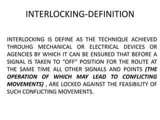 INTERLOCKING-DEFINITION
INTERLOCKING IS DEFINE AS THE TECHNIQUE ACHIEVED
THROUHG MECHANICAL OR ELECTRICAL DEVICES OR
AGENCIES BY WHICH IT CAN BE ENSURED THAT BEFORE A
SIGNAL IS TAKEN TO “OFF” POSITION FOR THE ROUTE AT
THE SAME TIME ALL OTHER SIGNALS AND POINTS (THE
OPERATION OF WHICH MAY LEAD TO CONFLICTING
MOVEMENTS) , ARE LOCKED AGAINST THE FEASIBILITY OF
SUCH CONFLICTING MOVEMENTS.
 