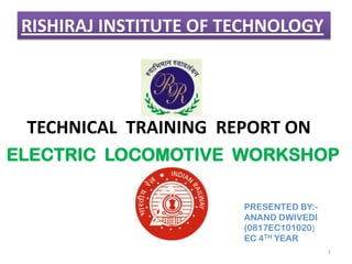 RISHIRAJ INSTITUTE OF TECHNOLOGY

TECHNICAL TRAINING REPORT ON
ELECTRIC LOCOMOTIVE WORKSHOP
PRESENTED BY:ANAND DWIVEDI
(0817EC101020)
EC 4TH YEAR
1

 