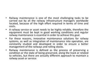 • Railway maintenance is one of the most challenging tasks to be
carried out by all the railway infrastructure managers worldwide
located, because of the high effort required in terms of time and
costs.
• A railway service or asset needs to be highly reliable, therefore the
equipment must be kept in good working conditions and regular
railway maintenance is essential in order to achieve this goal.
• For these reasons, innovative maintenance solutions for railway
systems, as well as integration of maintenance into operation, are
constantly studied and developed in order to ensure a better
management of the railways and rolling stocks.
• Railway maintenance is defined as the process of preserving a
condition or the state of being preserved, along the track or related
to vehicles, but there are actually different approach to maintain a
railway asset or service:
 