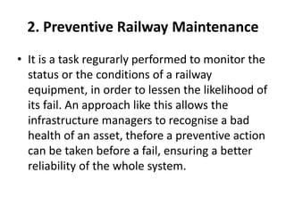 2. Preventive Railway Maintenance
• It is a task regurarly performed to monitor the
status or the conditions of a railway
equipment, in order to lessen the likelihood of
its fail. An approach like this allows the
infrastructure managers to recognise a bad
health of an asset, thefore a preventive action
can be taken before a fail, ensuring a better
reliability of the whole system.
 