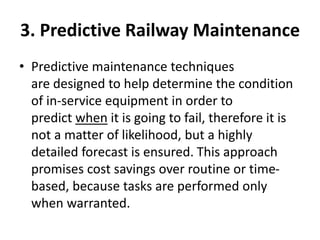 3. Predictive Railway Maintenance
• Predictive maintenance techniques
are designed to help determine the condition
of in-service equipment in order to
predict when it is going to fail, therefore it is
not a matter of likelihood, but a highly
detailed forecast is ensured. This approach
promises cost savings over routine or time-
based, because tasks are performed only
when warranted.
 