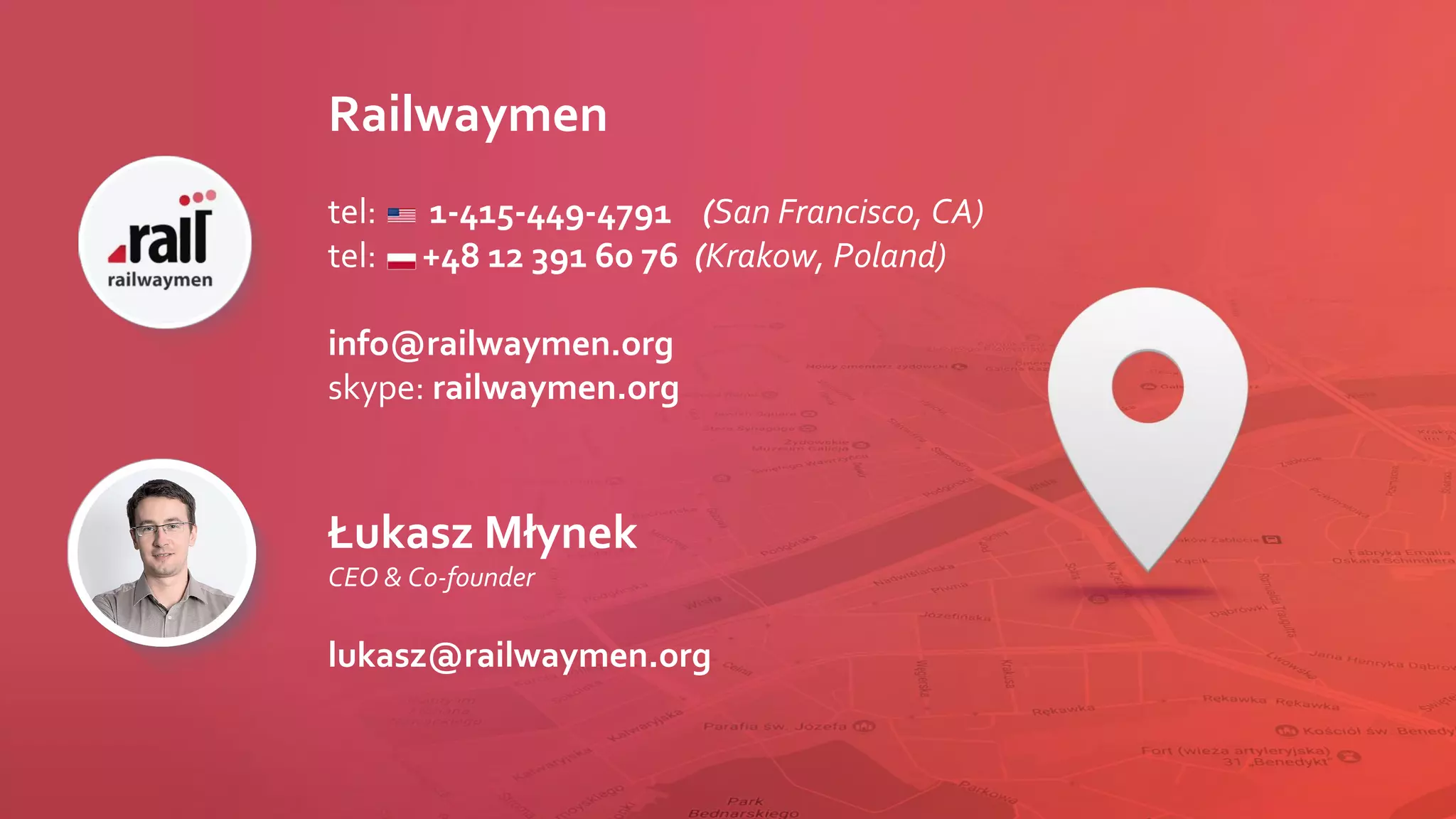 Railwaymen
tel: 1-415-449-4791 (San Francisco, CA)
tel: +48 12 391 60 76 (Krakow, Poland)
info@railwaymen.org
skype: railwaymen.org
Łukasz Młynek
CEO & Co-founder
lukasz@railwaymen.org