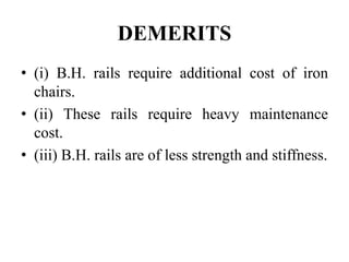 DEMERITS
• (i) B.H. rails require additional cost of iron
chairs.
• (ii) These rails require heavy maintenance
cost.
• (iii) B.H. rails are of less strength and stiffness.
 