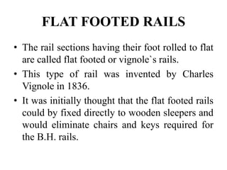FLAT FOOTED RAILS
• The rail sections having their foot rolled to flat
are called flat footed or vignole`s rails.
• This type of rail was invented by Charles
Vignole in 1836.
• It was initially thought that the flat footed rails
could by fixed directly to wooden sleepers and
would eliminate chairs and keys required for
the B.H. rails.
 