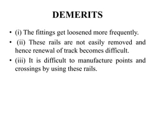 DEMERITS
• (i) The fittings get loosened more frequently.
• (ii) These rails are not easily removed and
hence renewal of track becomes difficult.
• (iii) It is difficult to manufacture points and
crossings by using these rails.
 