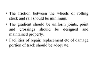 • The friction between the wheels of rolling
stock and rail should be minimum.
• The gradient should be uniform joints, point
and crossings should be designed and
maintained properly.
• Facilities of repair, replacement etc of damage
portion of track should be adequate.
 