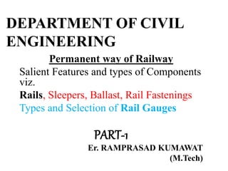 DEPARTMENT OF CIVIL
ENGINEERING
Permanent way of Railway
Salient Features and types of Components
viz.
Rails, Sleepers, Ballast, Rail Fastenings
Types and Selection of Rail Gauges
PART-1
Er. RAMPRASAD KUMAWAT
(M.Tech)
 