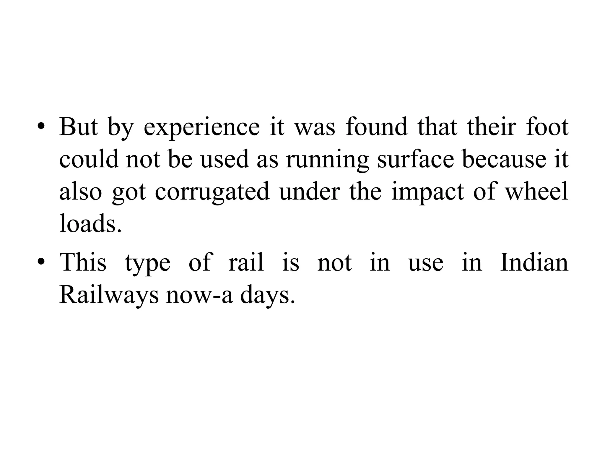 • But by experience it was found that their foot
could not be used as running surface because it
also got corrugated under the impact of wheel
loads.
• This type of rail is not in use in Indian
Railways now-a days.
 