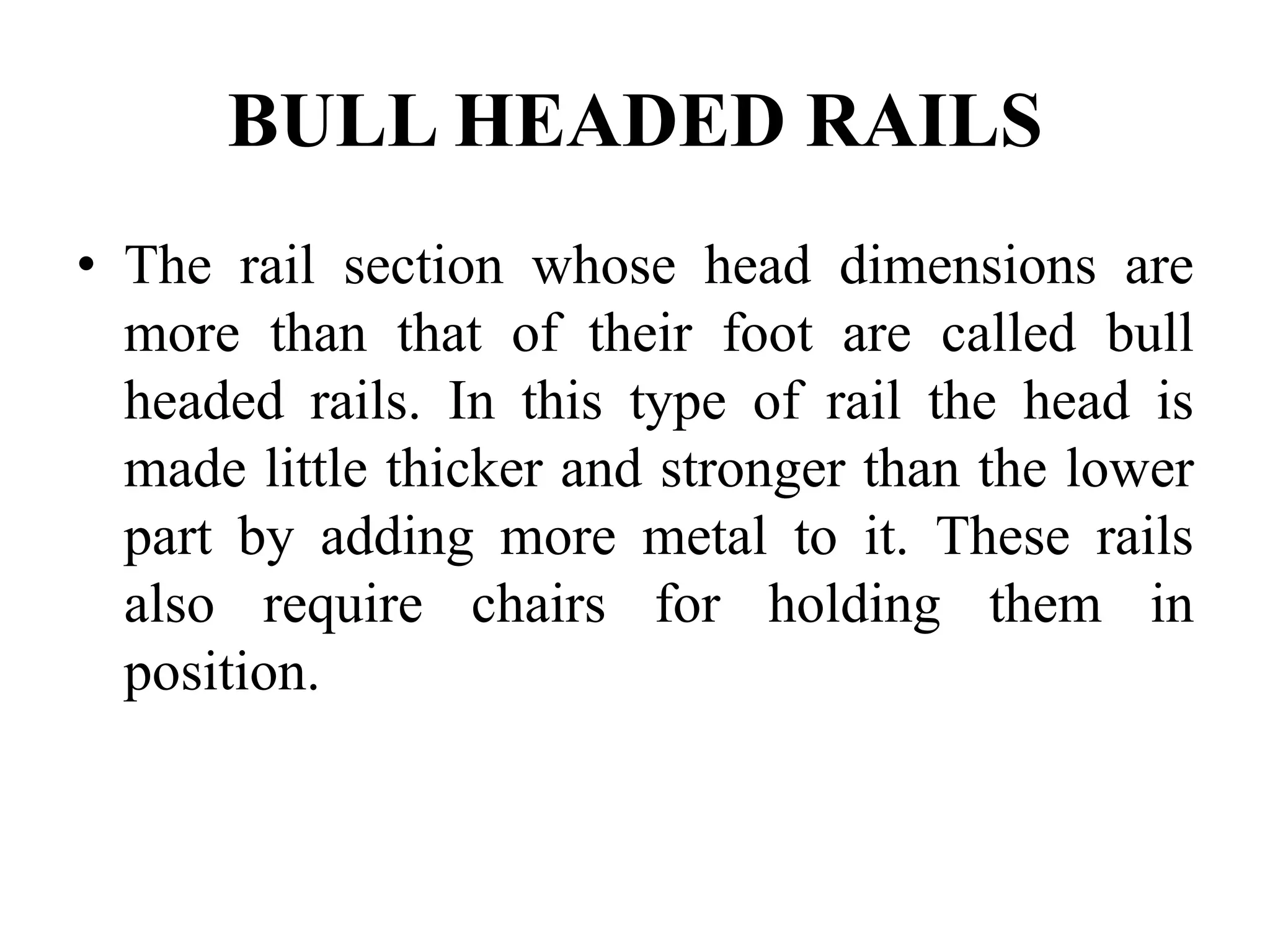 BULL HEADED RAILS
• The rail section whose head dimensions are
more than that of their foot are called bull
headed rails. In this type of rail the head is
made little thicker and stronger than the lower
part by adding more metal to it. These rails
also require chairs for holding them in
position.
 