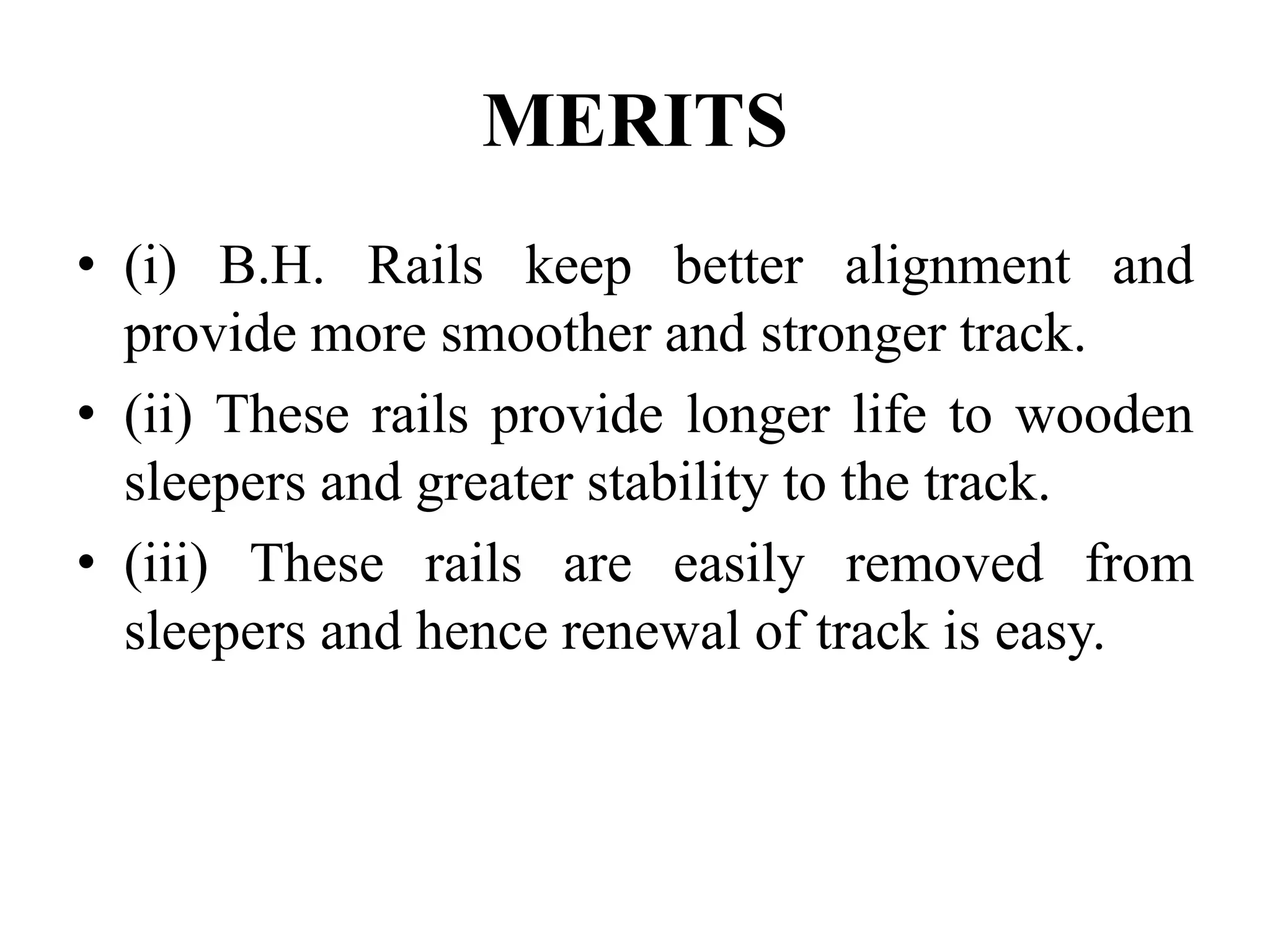 MERITS
• (i) B.H. Rails keep better alignment and
provide more smoother and stronger track.
• (ii) These rails provide longer life to wooden
sleepers and greater stability to the track.
• (iii) These rails are easily removed from
sleepers and hence renewal of track is easy.
 