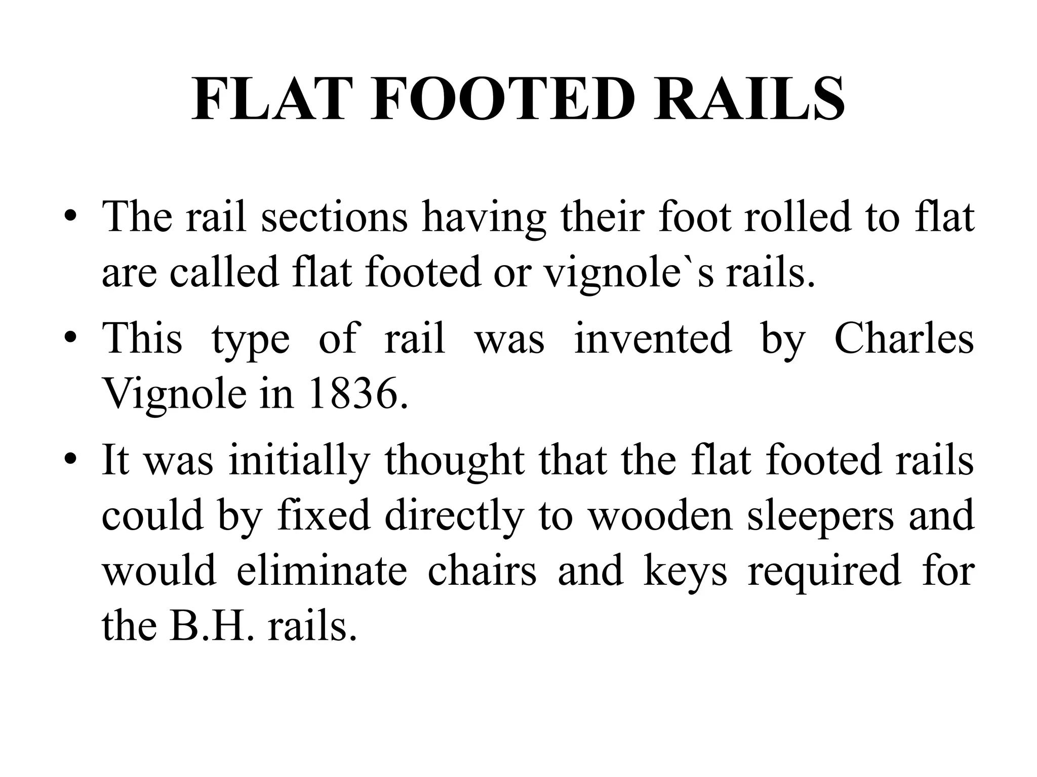 FLAT FOOTED RAILS
• The rail sections having their foot rolled to flat
are called flat footed or vignole`s rails.
• This type of rail was invented by Charles
Vignole in 1836.
• It was initially thought that the flat footed rails
could by fixed directly to wooden sleepers and
would eliminate chairs and keys required for
the B.H. rails.
 