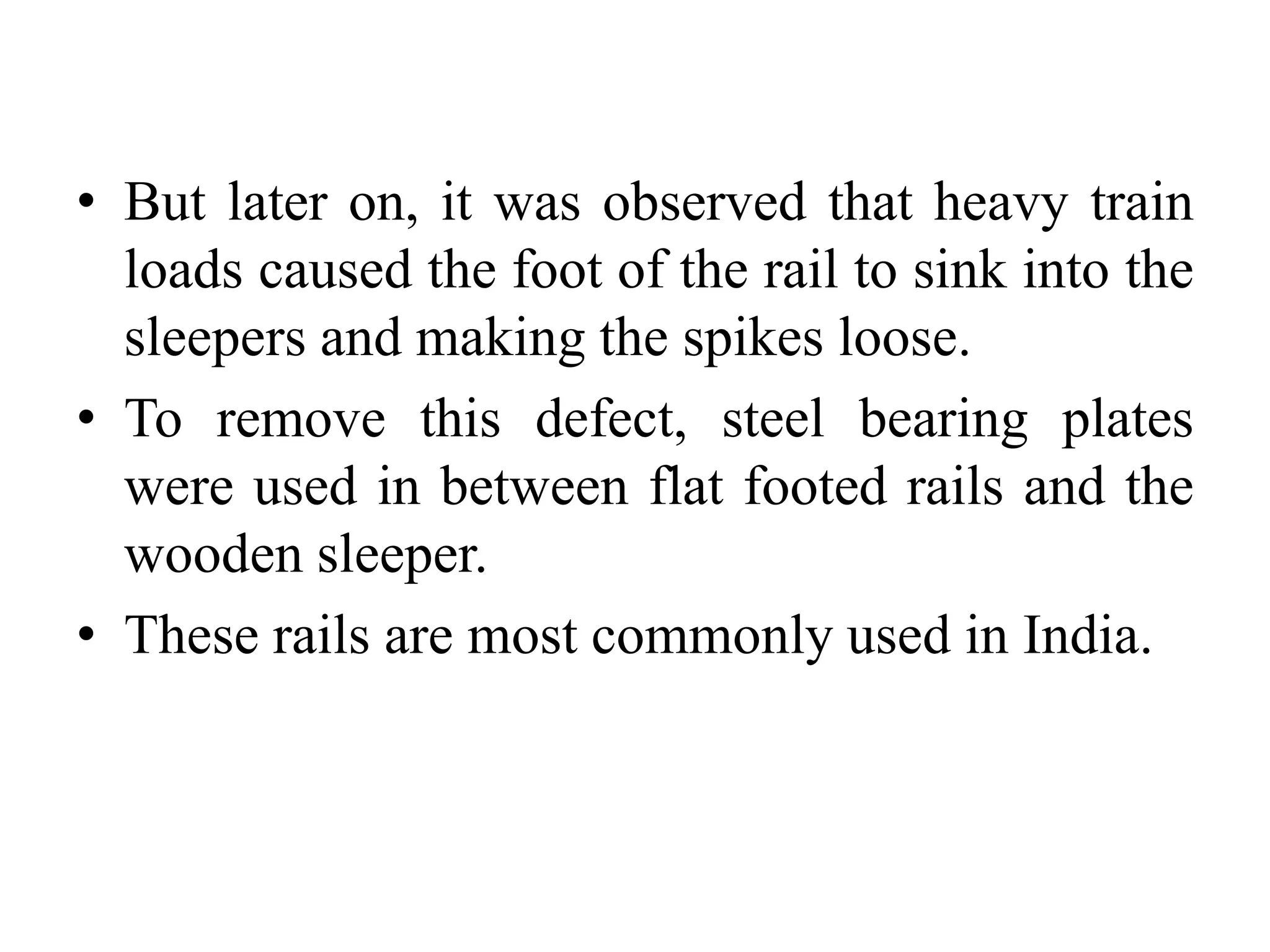 • But later on, it was observed that heavy train
loads caused the foot of the rail to sink into the
sleepers and making the spikes loose.
• To remove this defect, steel bearing plates
were used in between flat footed rails and the
wooden sleeper.
• These rails are most commonly used in India.
 