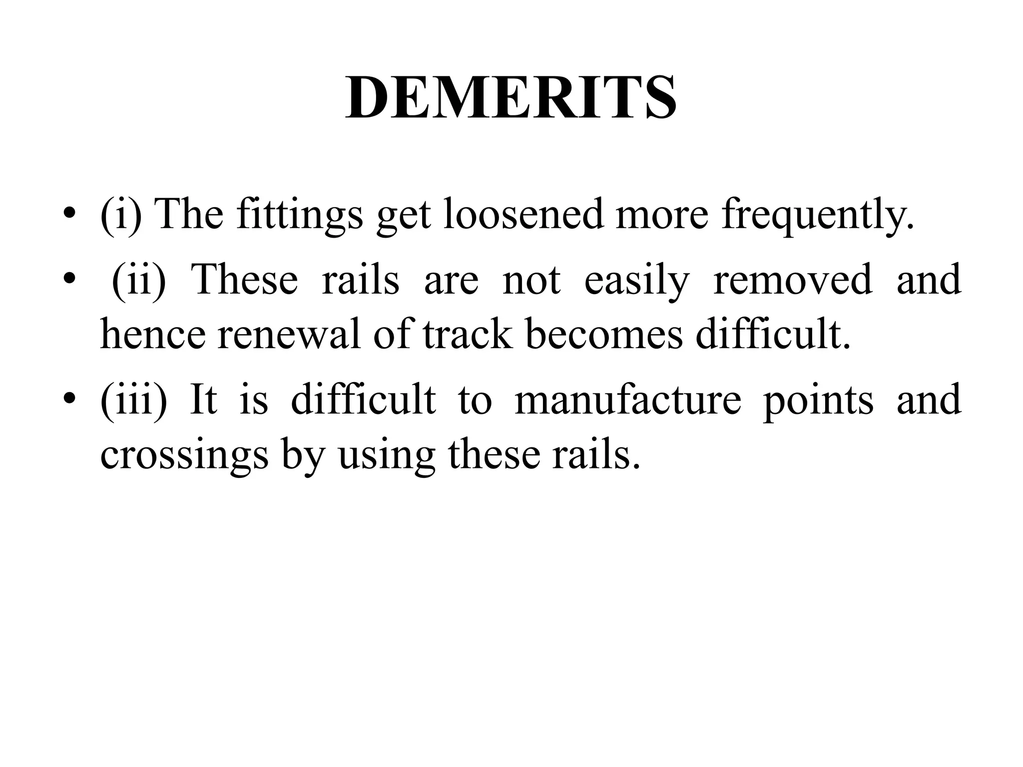 DEMERITS
• (i) The fittings get loosened more frequently.
• (ii) These rails are not easily removed and
hence renewal of track becomes difficult.
• (iii) It is difficult to manufacture points and
crossings by using these rails.
 