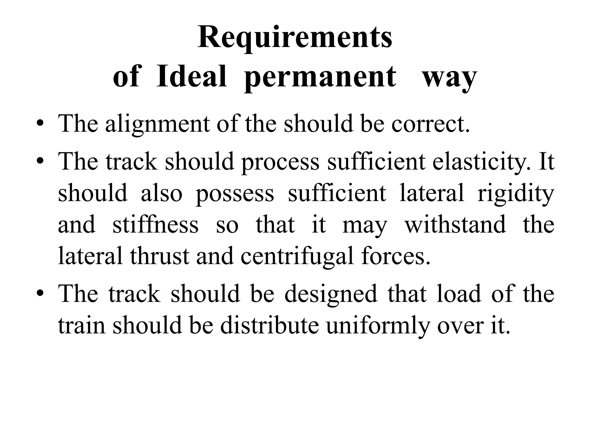 Requirements
of Ideal permanent way
• The alignment of the should be correct.
• The track should process sufficient elasticity. It
should also possess sufficient lateral rigidity
and stiffness so that it may withstand the
lateral thrust and centrifugal forces.
• The track should be designed that load of the
train should be distribute uniformly over it.
 