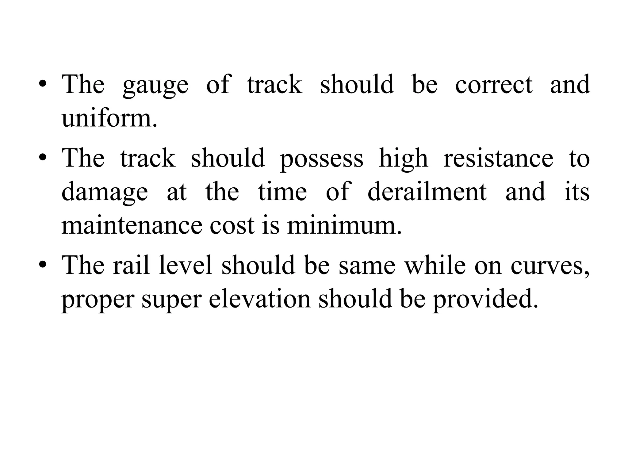 • The gauge of track should be correct and
uniform.
• The track should possess high resistance to
damage at the time of derailment and its
maintenance cost is minimum.
• The rail level should be same while on curves,
proper super elevation should be provided.
 