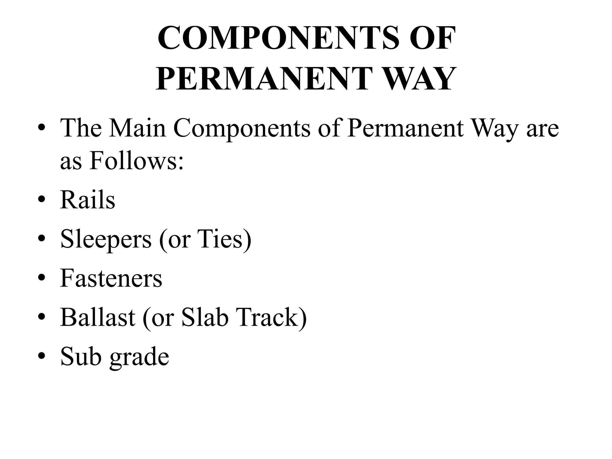 COMPONENTS OF
PERMANENT WAY
• The Main Components of Permanent Way are
as Follows:
• Rails
• Sleepers (or Ties)
• Fasteners
• Ballast (or Slab Track)
• Sub grade
 