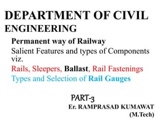 DEPARTMENT OF CIVIL
ENGINEERING
Permanent way of Railway
Salient Features and types of Components
viz.
Rails, Sleepers, Ballast, Rail Fastenings
Types and Selection of Rail Gauges
PART-3
Er. RAMPRASAD KUMAWAT
(M.Tech)
 