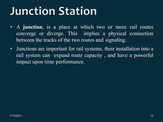 • A junction, is a place at which two or more rail routes
converge or diverge. This implies a physical connection
between the tracks of the two routes and signaling.
• Junctions are important for rail systems, their installation into a
rail system can expand route capacity , and have a powerful
impact upon time performance.
7/14/2021 12
 