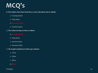 1.) The station where lines from three or more directions meet is calleda
a) Crossing station
b) Flag station
c) Junction station
d) Terminal station
2.) The station having two lines is calleda
a) Crossing station
b) Flag station
c) Junction station
d) Terminal station
3.) The length of platform in halts type stationis
a) 350 m
b) 200m
c) 300 m
d) 250m
7/14/2021 14
 