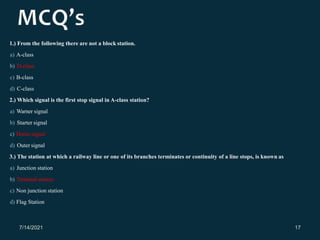 1.) From the following there are not a block station.
a) A-class
b) D-class
c) B-class
d) C-class
2.) Which signal is the first stop signal in A-class station?
a) Warner signal
b) Starter signal
c) Home signal
d) Outer signal
3.) The station at which a railway line or one of its branches terminates or continuity of a line stops, is known as
a) Junction station
b) Terminal station
c) Non junction station
d) Flag Station
7/14/2021 17
 