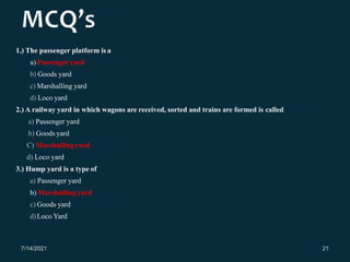 1.) The passenger platform is a
a) Passenger yard
b) Goods yard
c) Marshalling yard
d) Loco yard
2.) A railway yard in which wagons are received, sorted and trains are formed is called
a) Passenger yard
b) Goods yard
C) Marshallingyard
d) Loco yard
3.) Hump yard is a type of
a) Passenger yard
b) Marshalling yard
c) Goods yard
d)Loco Yard
7/14/2021 21
 