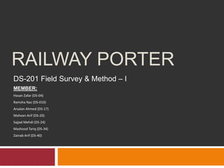 RAILWAY PORTER
DS-201 Field Survey & Method – I
MEMBER:
Hasan Zafar (DS-04)
Ramsha Naz (DS-010)
Arsalan Ahmed (DS-17)
Maheen Arif (DS-20)
Sajjad Mehdi (DS-24)
Mashood Tariq (DS-34)
Zainab Arif (DS-40)
 