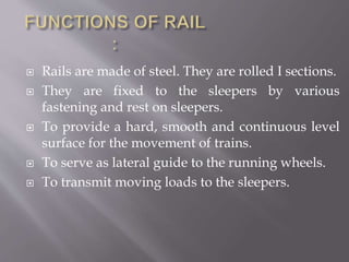  Rails are made of steel. They are rolled I sections.
 They are fixed to the sleepers by various
fastening and rest on sleepers.
 To provide a hard, smooth and continuous level
surface for the movement of trains.
 To serve as lateral guide to the running wheels.
 To transmit moving loads to the sleepers.
 