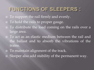  To support the rail firmly and evenly.
 To hold the rails to proper gauge.
 To distribute the load coming on the rails over a
large area.
 To act as an elastic medium between the rail and
the ballast and to absorb the vibrations of the
trains.
 To maintain alignment of the track.
 Sleeper also add stability of the permanent way.
 