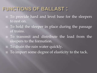  To provide hard and level base for the sleepers
to rest on.
 To hold the sleeper in place during the passage
of trains.
 To transmit and distribute the load from the
sleepers to the formation.
 To drain the rain water quickly.
 To import some degree of elasticity to the tack.
 