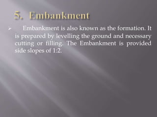  Embankment is also known as the formation. It
is prepared by levelling the ground and necessary
cutting or filling. The Embankment is provided
side slopes of 1:2.
 