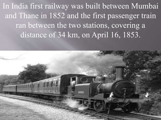 In India first railway was built between Mumbai
and Thane in 1852 and the first passenger train
ran between the two stations, covering a
distance of 34 km, on April 16, 1853.
 