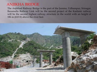 The Anjikhad Railway Bridge is the part of the Jammu, Udhampur, Srinagar,
Baramulla Railway Link will be the second project of the Kashmir railway
will be the second highest railway structure in the world with an height of
186 m (610 ft) above the river bed.
ANJIKHA BRIDGE
 