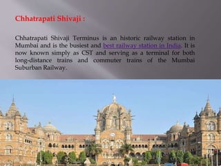 Chhatrapati Shivaji Terminus is an historic railway station in
Mumbai and is the busiest and best railway station in India. It is
now known simply as CST and serving as a terminal for both
long-distance trains and commuter trains of the Mumbai
Suburban Railway.
Chhatrapati Shivaji :
 