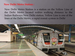 New Delhi Metro Station is a station on the Yellow Line of
the Delhi Metro located within walking distance to the
Indian Railways New Delhi station. Yellow Line is one of the
lines of the Delhi Metro, a rapid transit system in Delhi.
New Delhi Metro Station :
 
