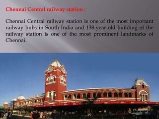Chennai Central railway station is one of the most important
railway hubs in South India and 138-year-old building of the
railway station is one of the most prominent landmarks of
Chennai.
Chennai Central railway station :
 